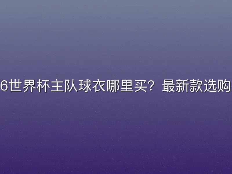 2026世界杯主队球衣哪里买？最新款选购指南